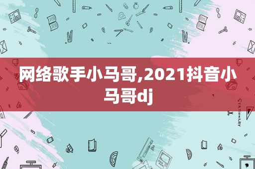 网络歌手小马哥,2021抖音小马哥dj