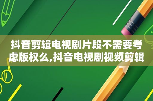 抖音剪辑电视剧片段不需要考虑版权么,抖音电视剧视频剪辑侵权吗