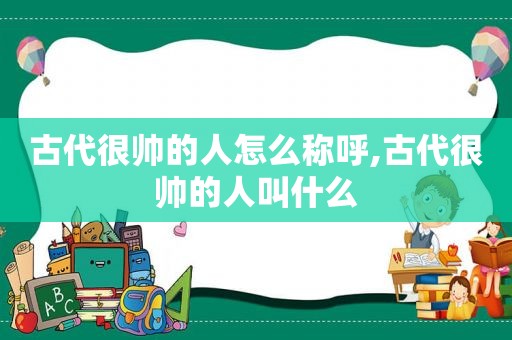 古代很帅的人怎么称呼,古代很帅的人叫什么