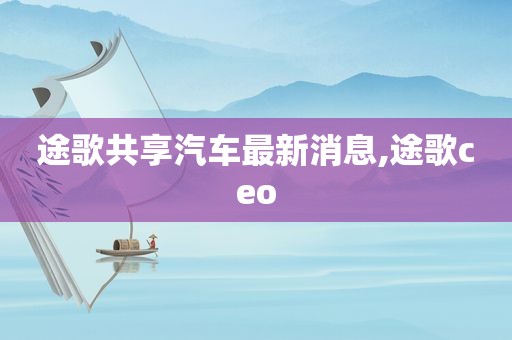 途歌共享汽车最新消息,途歌ceo