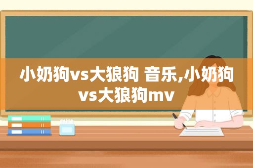 小奶狗vs大狼狗 音乐,小奶狗vs大狼狗mv