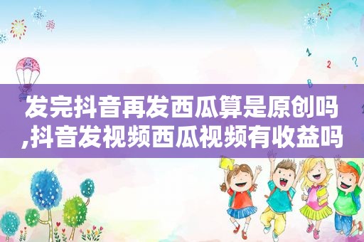 发完抖音再发西瓜算是原创吗,抖音发视频西瓜视频有收益吗