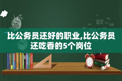 比公务员还好的职业,比公务员还吃香的5个岗位