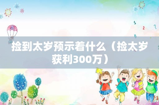 捡到太岁预示着什么（捡太岁获利300万）