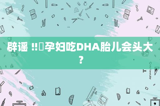 辟谣 ‼️孕妇吃DHA胎儿会头大？