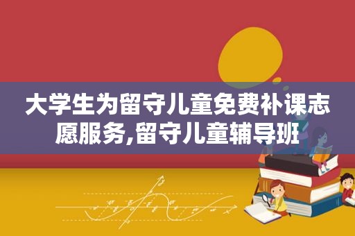 大学生为留守儿童免费补课志愿服务,留守儿童辅导班