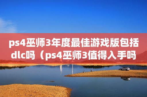 ps4巫师3年度最佳游戏版包括dlc吗（ps4巫师3值得入手吗）