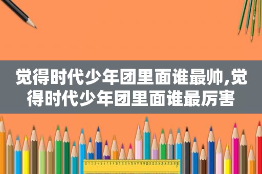 觉得时代少年团里面谁最帅,觉得时代少年团里面谁最厉害