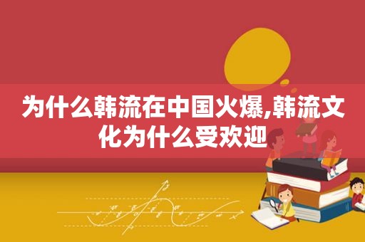 为什么韩流在中国火爆,韩流文化为什么受欢迎