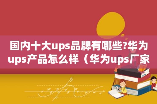 国内十大ups品牌有哪些?华为ups产品怎么样（华为ups厂家）