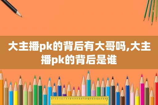 大主播pk的背后有大哥吗,大主播pk的背后是谁