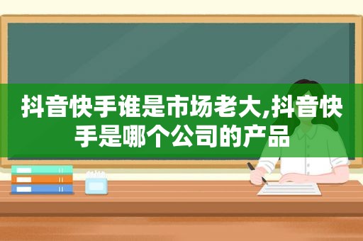 抖音快手谁是市场老大,抖音快手是哪个公司的产品