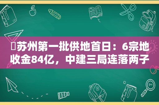 ​苏州第一批供地首日：6宗地收金84亿，中建三局连落两子