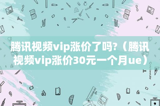 腾讯视频vip涨价了吗?（腾讯视频vip涨价30元一个月ue）