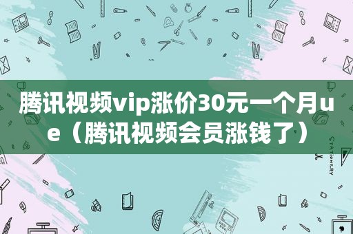 腾讯视频vip涨价30元一个月ue（腾讯视频会员涨钱了）