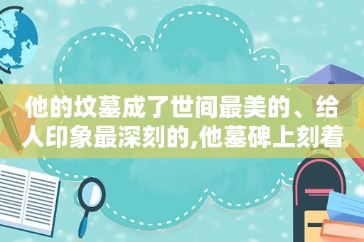 他的坟墓成了世间最美的、给人印象最深刻的,他墓碑上刻着,别在我坟前哭,脏了我的轮回路