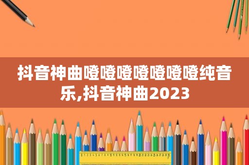 抖音神曲噔噔噔噔噔噔噔纯音乐,抖音神曲2023