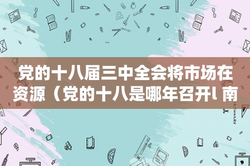 党的十八届三中全会将市场在资源（党的十八是哪年召开l 南京栖霞龙潭大成）