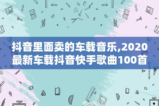 抖音里面卖的车载音乐,2020最新车载抖音快手歌曲100首