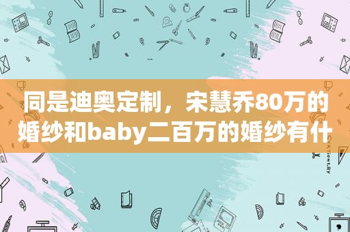 同是迪奥定制，宋慧乔80万的婚纱和baby二百万的婚纱有什么区别？