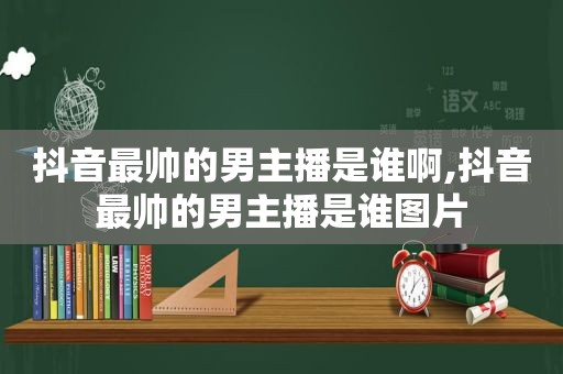 抖音最帅的男主播是谁啊,抖音最帅的男主播是谁图片