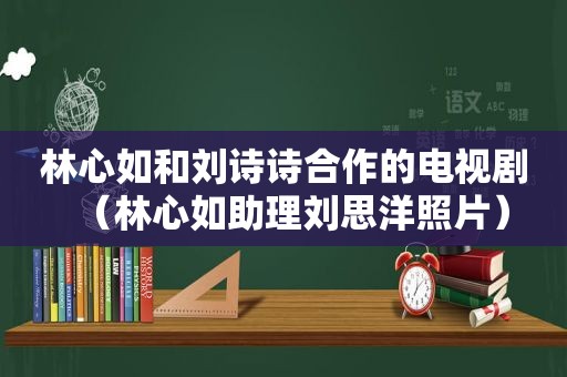 林心如和刘诗诗合作的电视剧（林心如助理刘思洋照片）