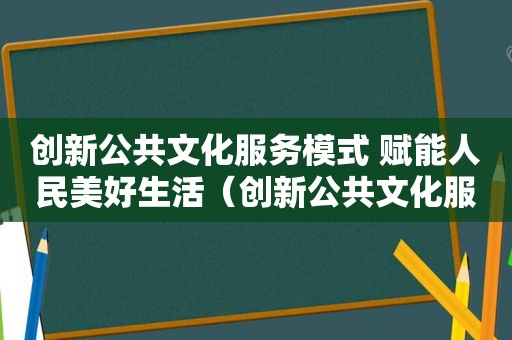 创新公共文化服务模式 赋能人民美好生活（创新公共文化服务模式 赋能人民美好生活的句子）