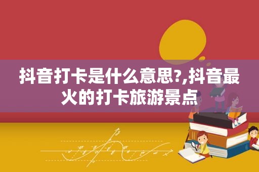 抖音打卡是什么意思?,抖音最火的打卡旅游景点