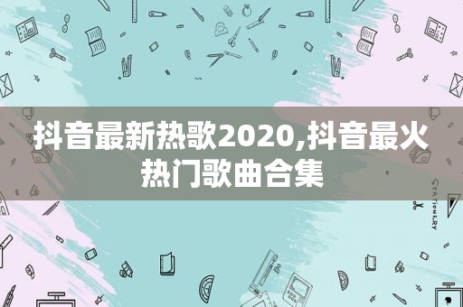 抖音最新热歌2020,抖音最火热门歌曲合集