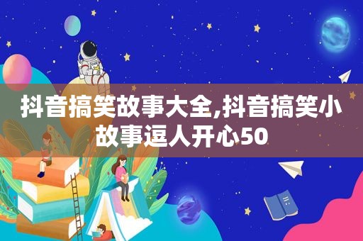 抖音搞笑故事大全,抖音搞笑小故事逗人开心50