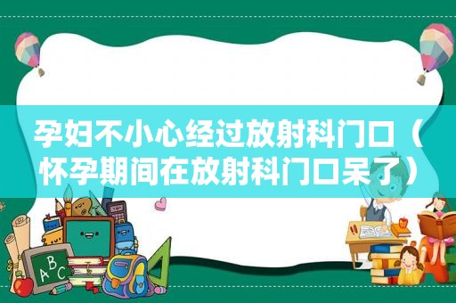 孕妇不小心经过放射科门口（怀孕期间在放射科门口呆了）