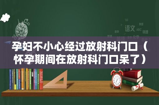 孕妇不小心经过放射科门口（怀孕期间在放射科门口呆了）