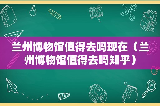  *** 博物馆值得去吗现在（ *** 博物馆值得去吗知乎）