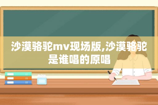 沙漠骆驼mv现场版,沙漠骆驼是谁唱的原唱