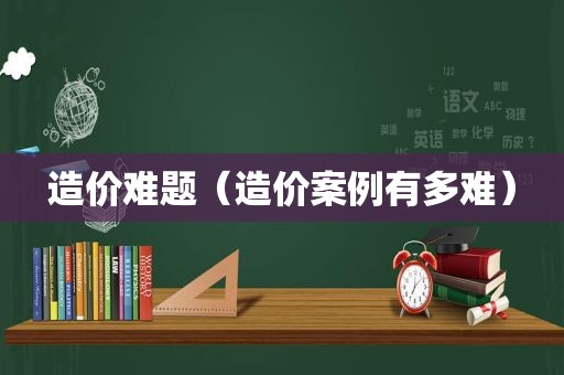 造价难题（造价案例有多难）