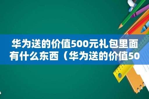 华为送的价值500元礼包里面有什么东西（华为送的价值500元礼包里面有什么内容）