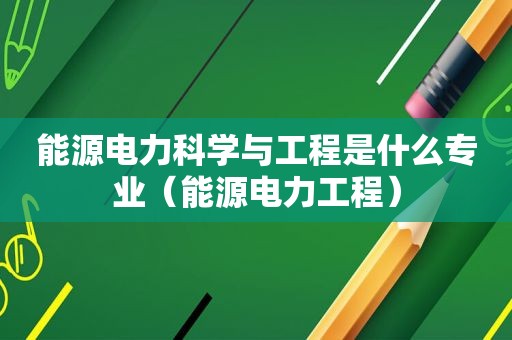 能源电力科学与工程是什么专业（能源电力工程）