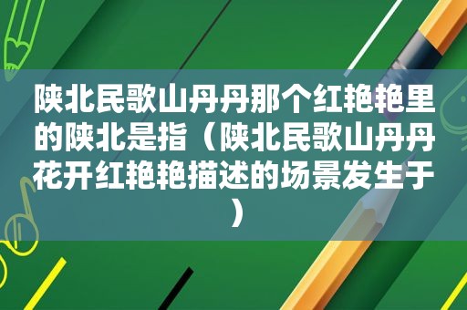 陕北民歌山丹丹那个红艳艳里的陕北是指（陕北民歌山丹丹花开红艳艳描述的场景发生于）