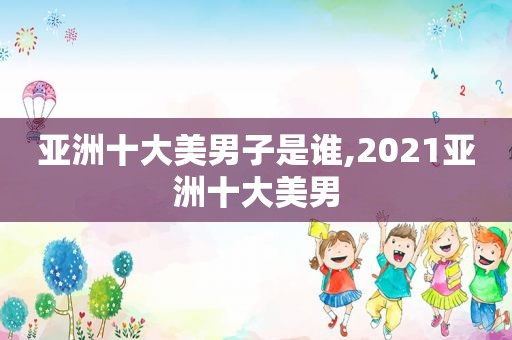 亚洲十大美男子是谁,2021亚洲十大美男