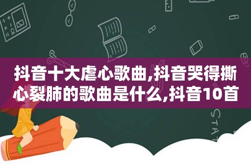 抖音十大虐心歌曲,抖音哭得撕心裂肺的歌曲是什么,抖音10首哭到崩溃的歌曲