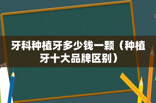 牙科种植牙多少钱一颗（种植牙十大品牌区别）