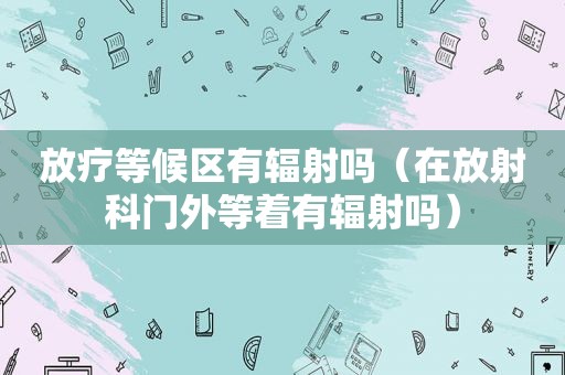 放疗等候区有辐射吗（在放射科门外等着有辐射吗）