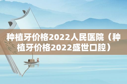 种植牙价格2022人民医院（种植牙价格2022盛世口腔）