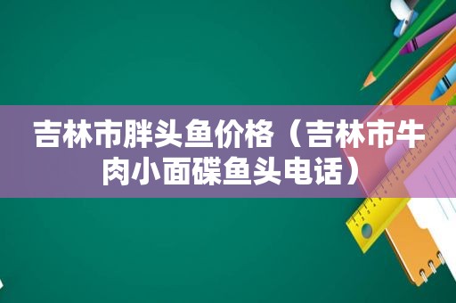 吉林市胖头鱼价格（吉林市牛肉小面碟鱼头电话）