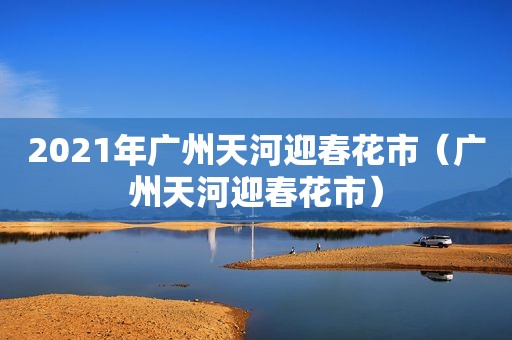 2021年广州天河迎春花市（广州天河迎春花市）