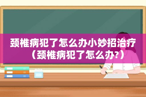 颈椎病犯了怎么办小妙招治疗（颈椎病犯了怎么办?）