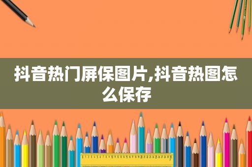 抖音热门屏保图片,抖音热图怎么保存