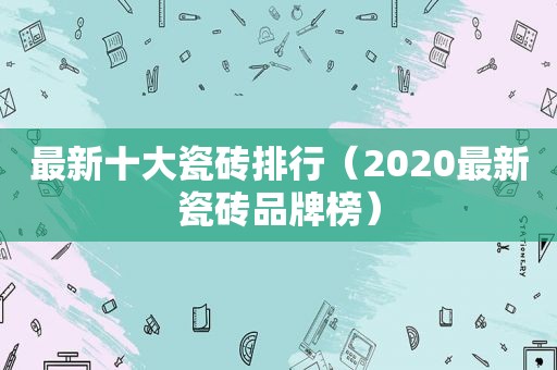 最新十大瓷砖排行（2020最新瓷砖品牌榜）