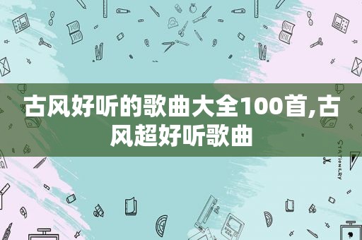 古风好听的歌曲大全100首,古风超好听歌曲