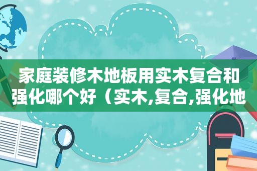 家庭装修木地板用实木复合和强化哪个好（实木,复合,强化地板,到底该选哪个材质的好）